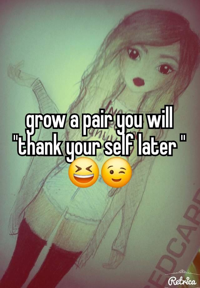 grow a pair you will "thank your self later " 😆😉