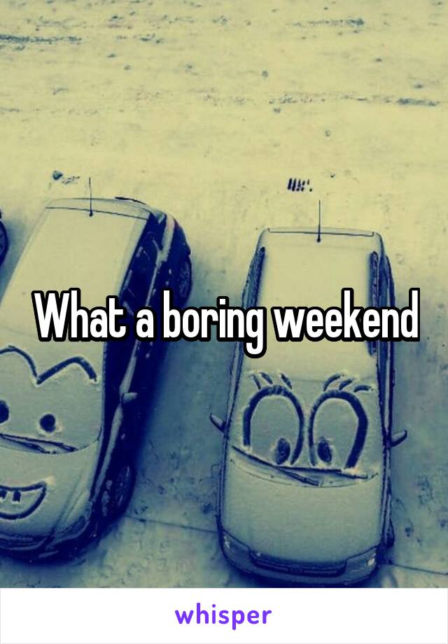 What a boring weekend