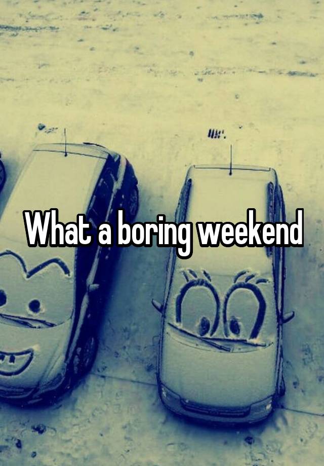 What a boring weekend