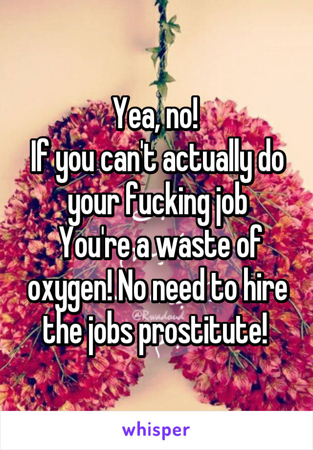 Yea, no! 
If you can't actually do your fucking job
 You're a waste of oxygen! No need to hire the jobs prostitute! 