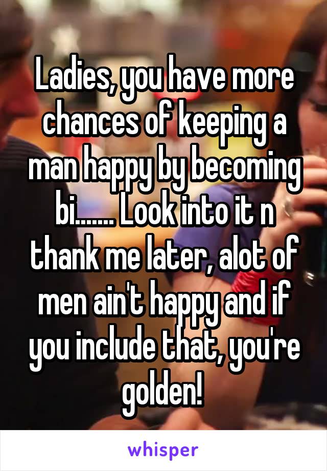 Ladies, you have more chances of keeping a man happy by becoming bi....... Look into it n thank me later, alot of men ain't happy and if you include that, you're golden! 