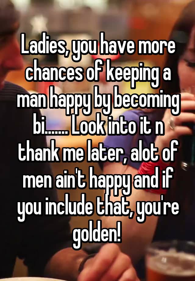 Ladies, you have more chances of keeping a man happy by becoming bi....... Look into it n thank me later, alot of men ain't happy and if you include that, you're golden! 