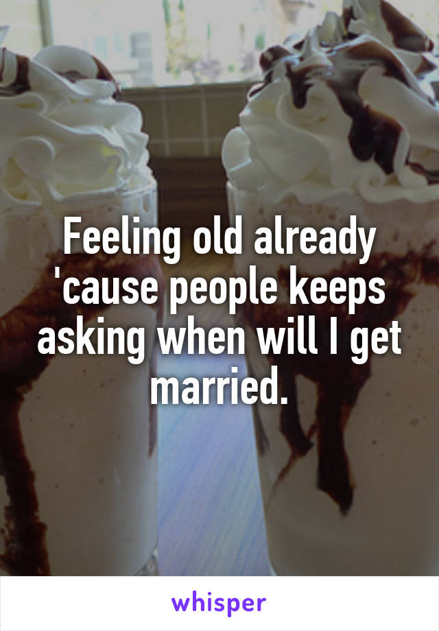 Feeling old already 'cause people keeps asking when will I get married.