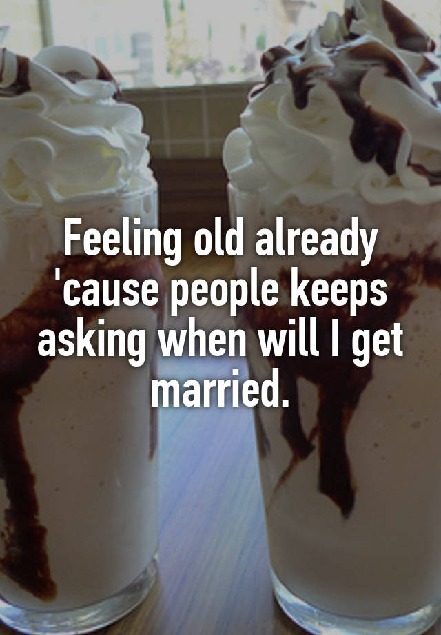 Feeling old already 'cause people keeps asking when will I get married.