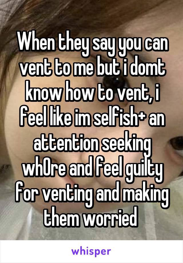 When they say you can vent to me but i domt know how to vent, i feel like im selfish+ an attention seeking wh0re and feel guilty for venting and making them worried 