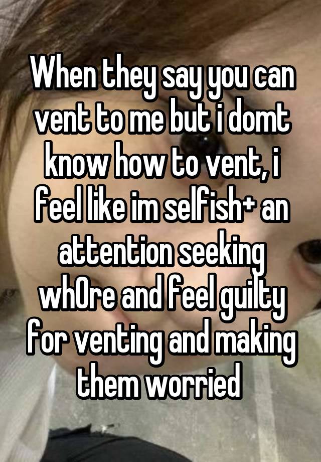 When they say you can vent to me but i domt know how to vent, i feel like im selfish+ an attention seeking wh0re and feel guilty for venting and making them worried 