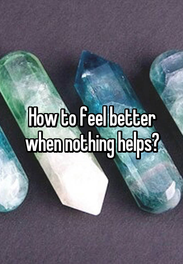 How to feel better when nothing helps?