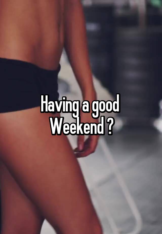 Having a good 
Weekend ?