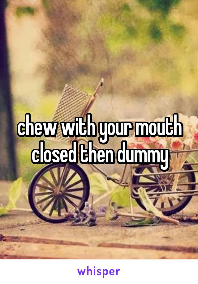chew with your mouth closed then dummy