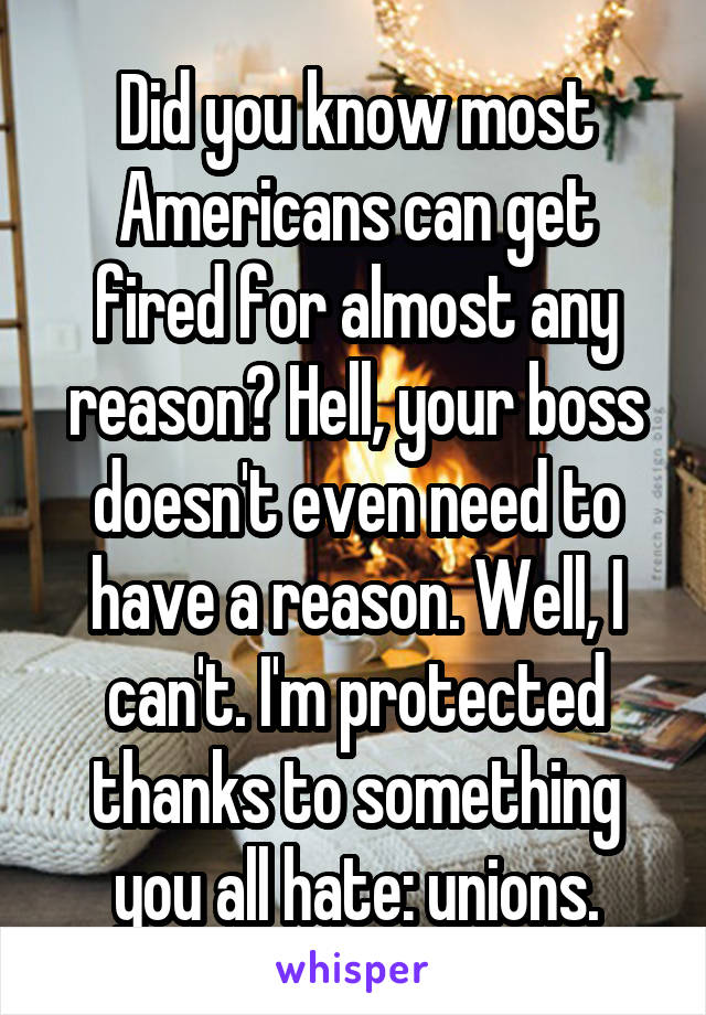 Did you know most Americans can get fired for almost any reason? Hell, your boss doesn't even need to have a reason. Well, I can't. I'm protected thanks to something you all hate: unions.