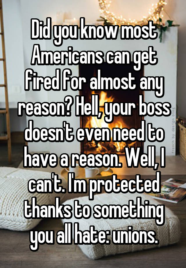 Did you know most Americans can get fired for almost any reason? Hell, your boss doesn't even need to have a reason. Well, I can't. I'm protected thanks to something you all hate: unions.