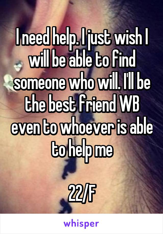 I need help. I just wish I will be able to find someone who will. I'll be the best friend WB even to whoever is able to help me

22/F