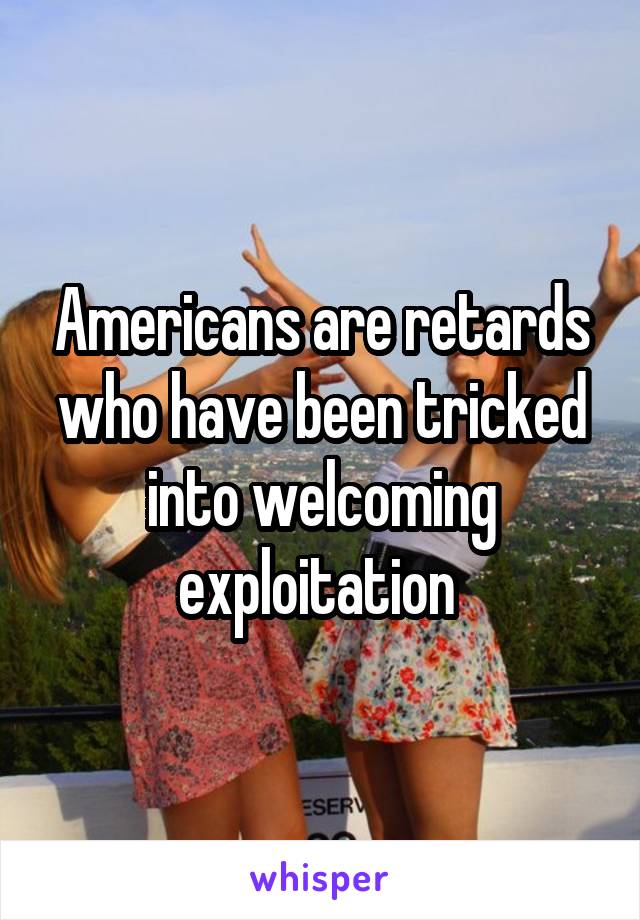 Americans are retards who have been tricked into welcoming exploitation 