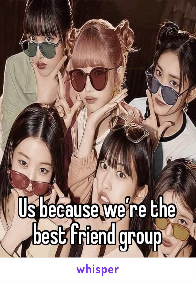 Us because we’re the best friend group 