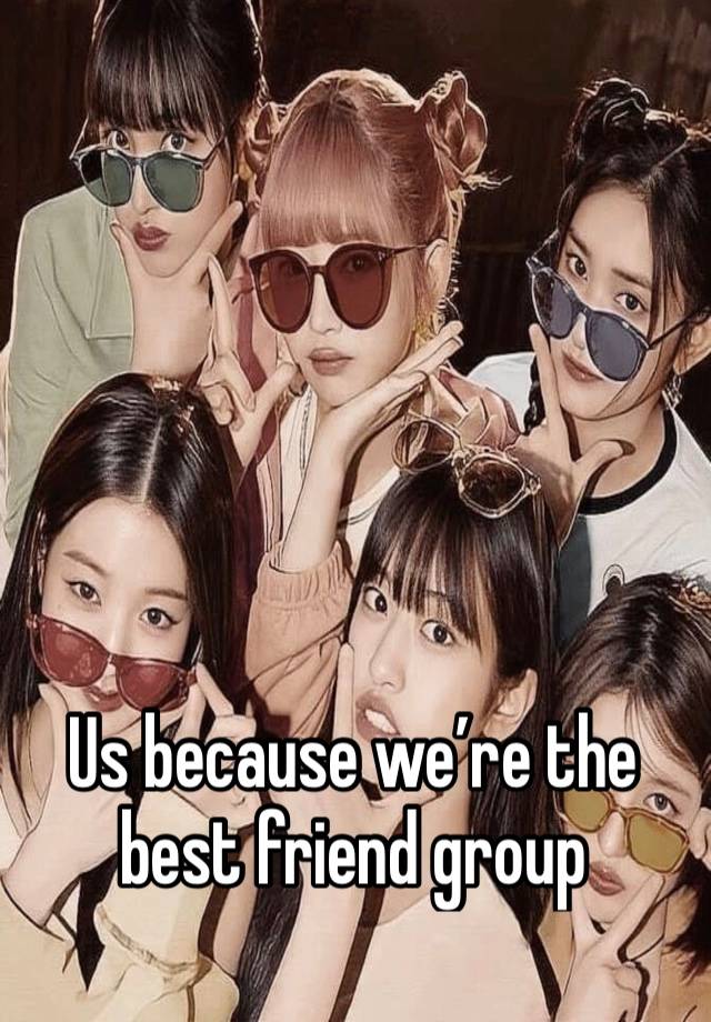 Us because we’re the best friend group 