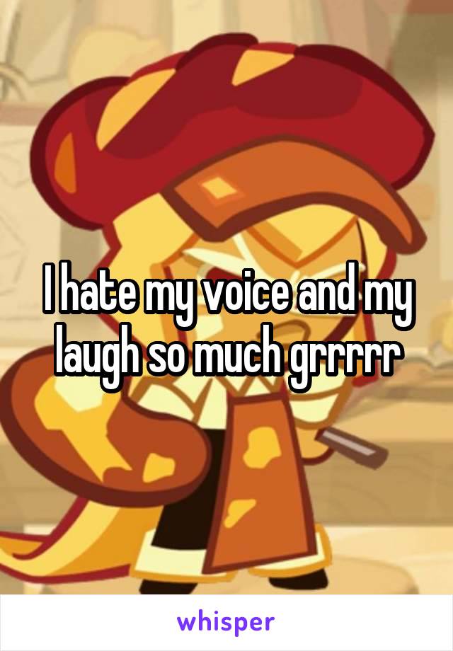 I hate my voice and my laugh so much grrrrr