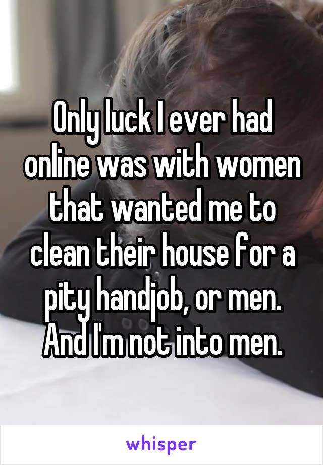 Only luck I ever had online was with women that wanted me to clean their house for a pity handjob, or men. And I'm not into men.