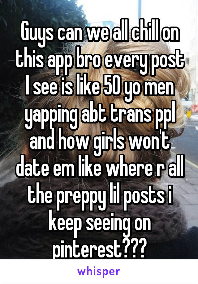 Guys can we all chill on this app bro every post I see is like 50 yo men yapping abt trans ppl and how girls won't date em like where r all the preppy lil posts i keep seeing on pinterest???