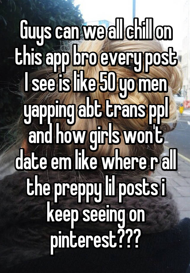 Guys can we all chill on this app bro every post I see is like 50 yo men yapping abt trans ppl and how girls won't date em like where r all the preppy lil posts i keep seeing on pinterest???