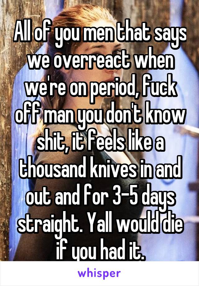 All of you men that says we overreact when we're on period, fuck off man you don't know shit, it feels like a thousand knives in and out and for 3-5 days straight. Yall would die if you had it.