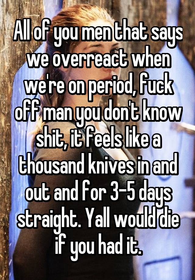 All of you men that says we overreact when we're on period, fuck off man you don't know shit, it feels like a thousand knives in and out and for 3-5 days straight. Yall would die if you had it.