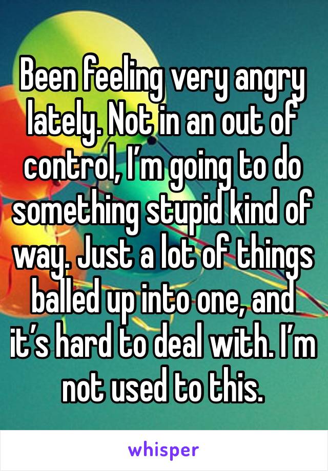 Been feeling very angry lately. Not in an out of control, I’m going to do something stupid kind of way. Just a lot of things balled up into one, and it’s hard to deal with. I’m not used to this. 