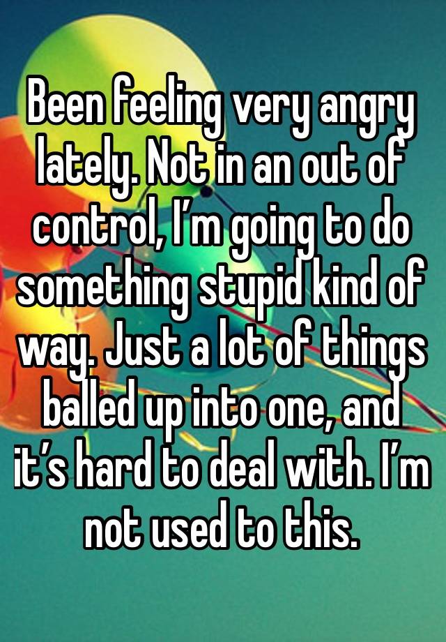 Been feeling very angry lately. Not in an out of control, I’m going to do something stupid kind of way. Just a lot of things balled up into one, and it’s hard to deal with. I’m not used to this. 