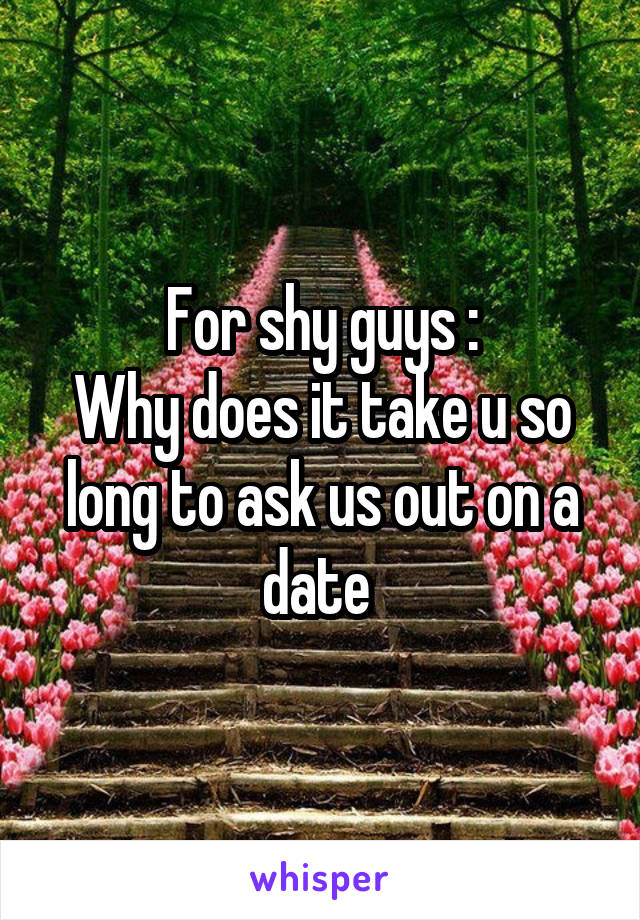 For shy guys :
Why does it take u so long to ask us out on a date 