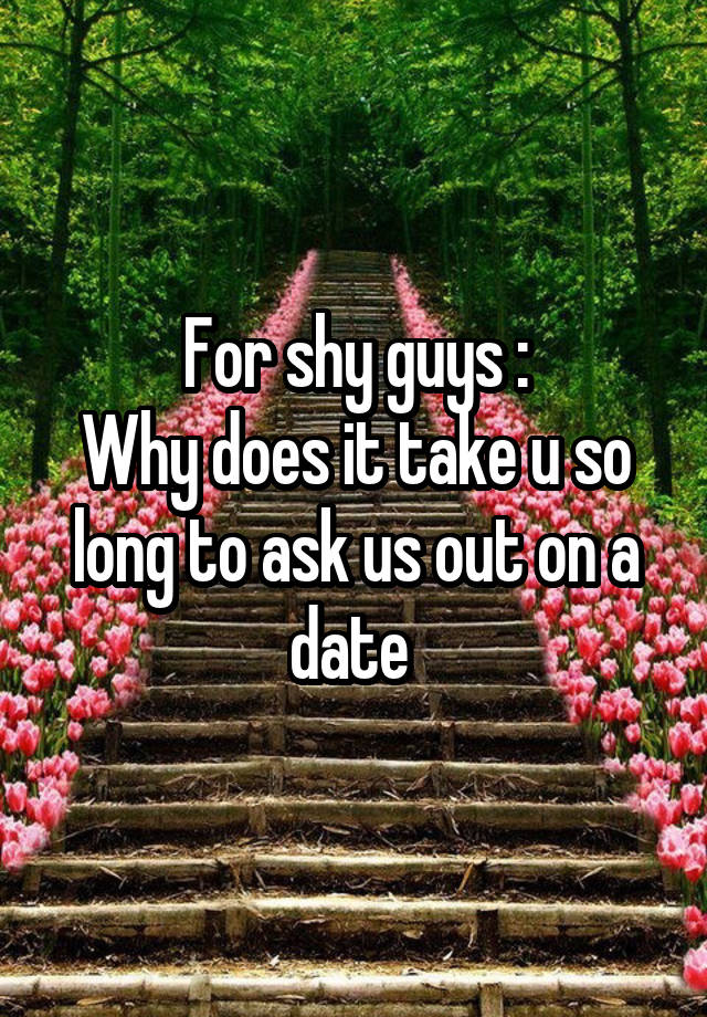 For shy guys :
Why does it take u so long to ask us out on a date 