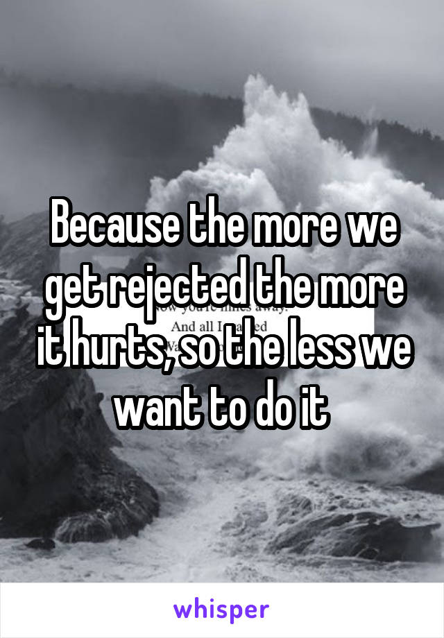 Because the more we get rejected the more it hurts, so the less we want to do it 