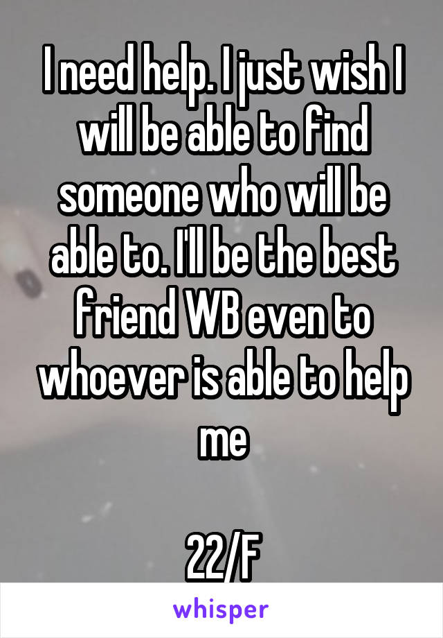 I need help. I just wish I will be able to find someone who will be able to. I'll be the best friend WB even to whoever is able to help me

22/F