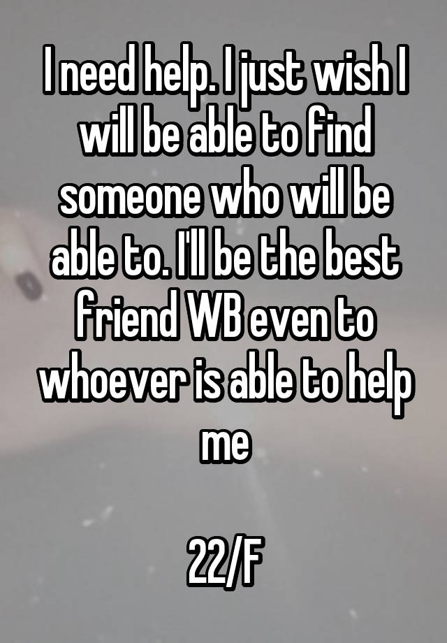 I need help. I just wish I will be able to find someone who will be able to. I'll be the best friend WB even to whoever is able to help me

22/F