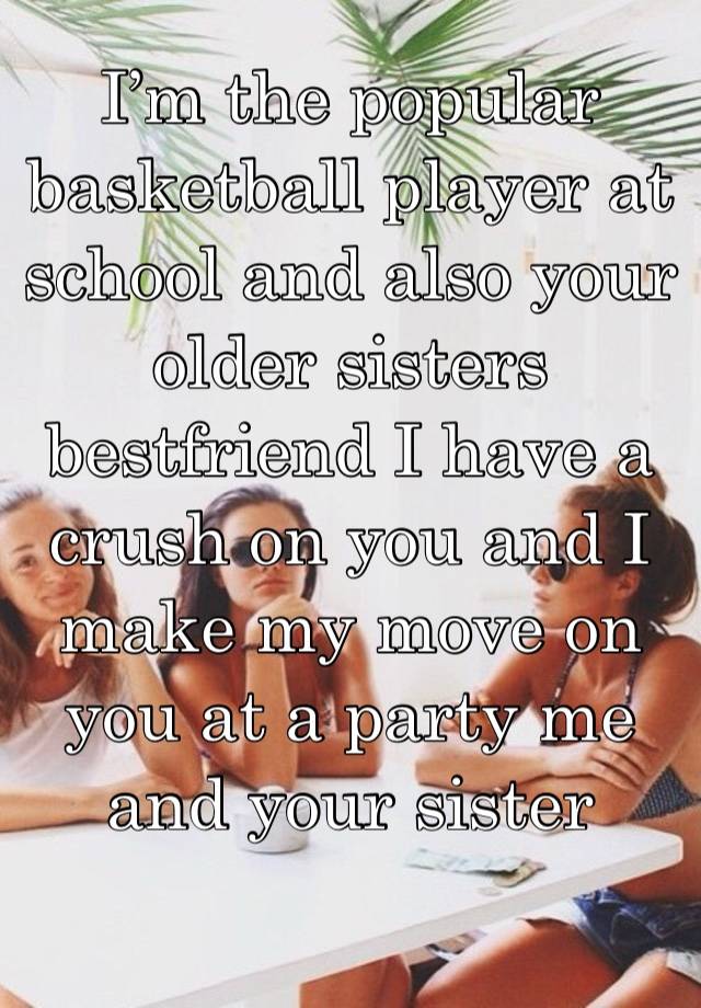I’m the popular basketball player at school and also your older sisters bestfriend I have a crush on you and I make my move on you at a party me and your sister throw 