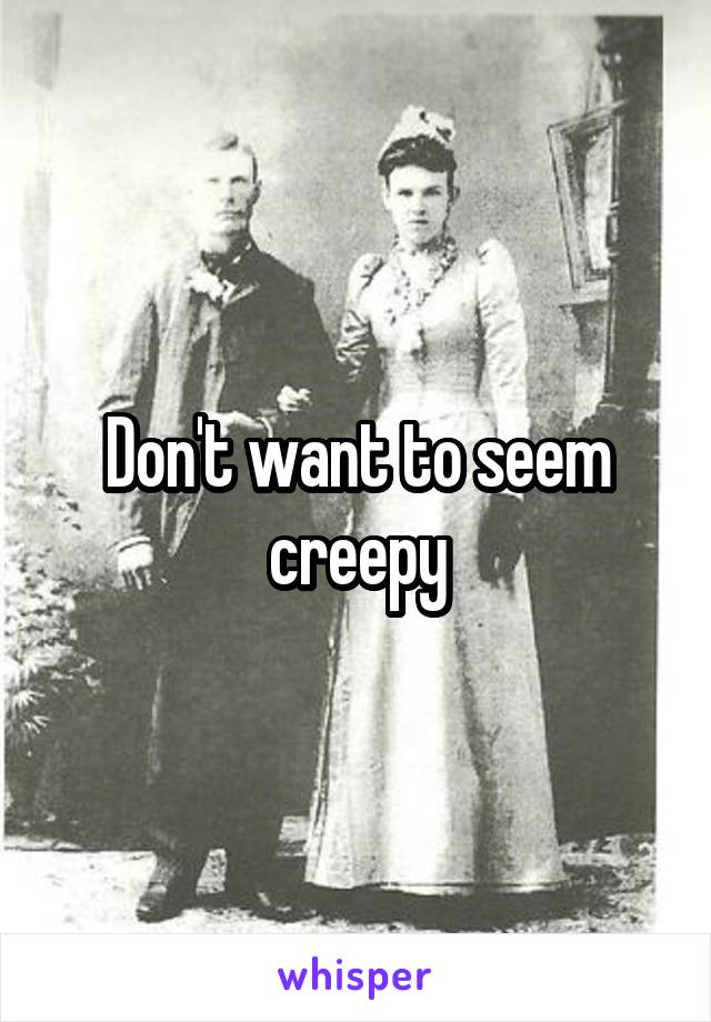 Don't want to seem creepy