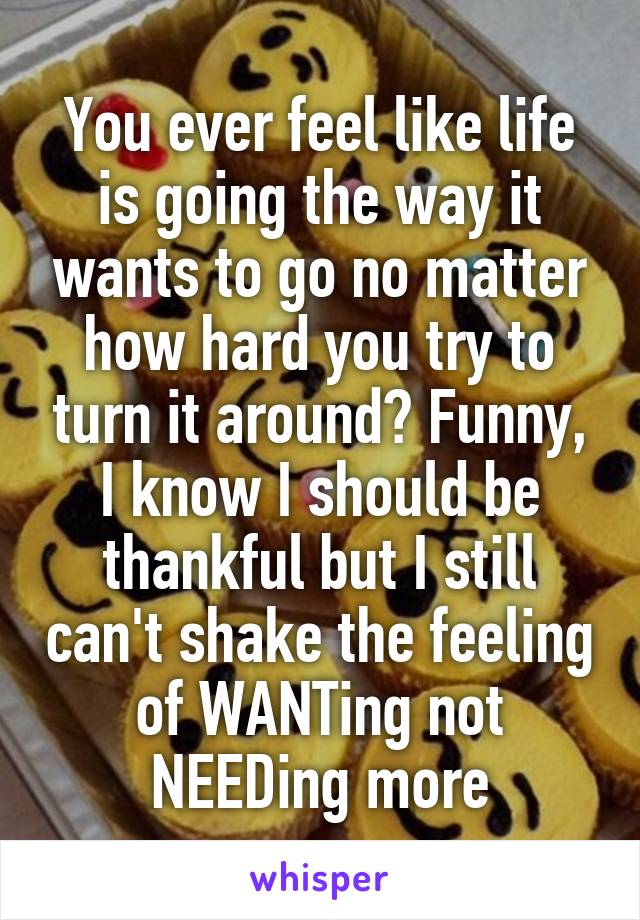 You ever feel like life is going the way it wants to go no matter how hard you try to turn it around? Funny, I know I should be thankful but I still can't shake the feeling of WANTing not NEEDing more