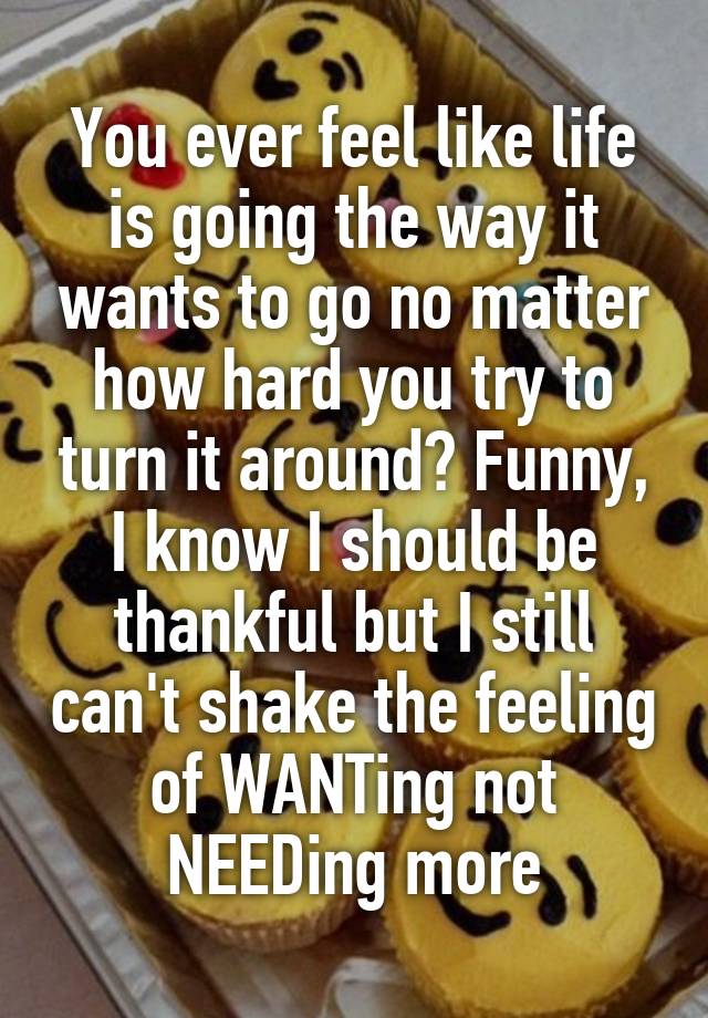 You ever feel like life is going the way it wants to go no matter how hard you try to turn it around? Funny, I know I should be thankful but I still can't shake the feeling of WANTing not NEEDing more