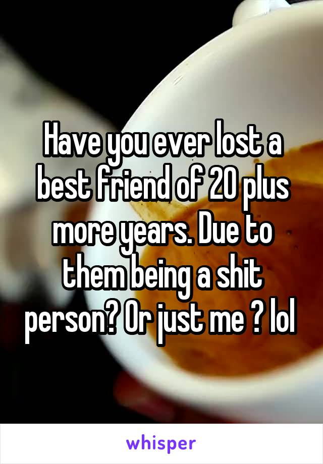 Have you ever lost a best friend of 20 plus more years. Due to them being a shit person? Or just me ? lol 