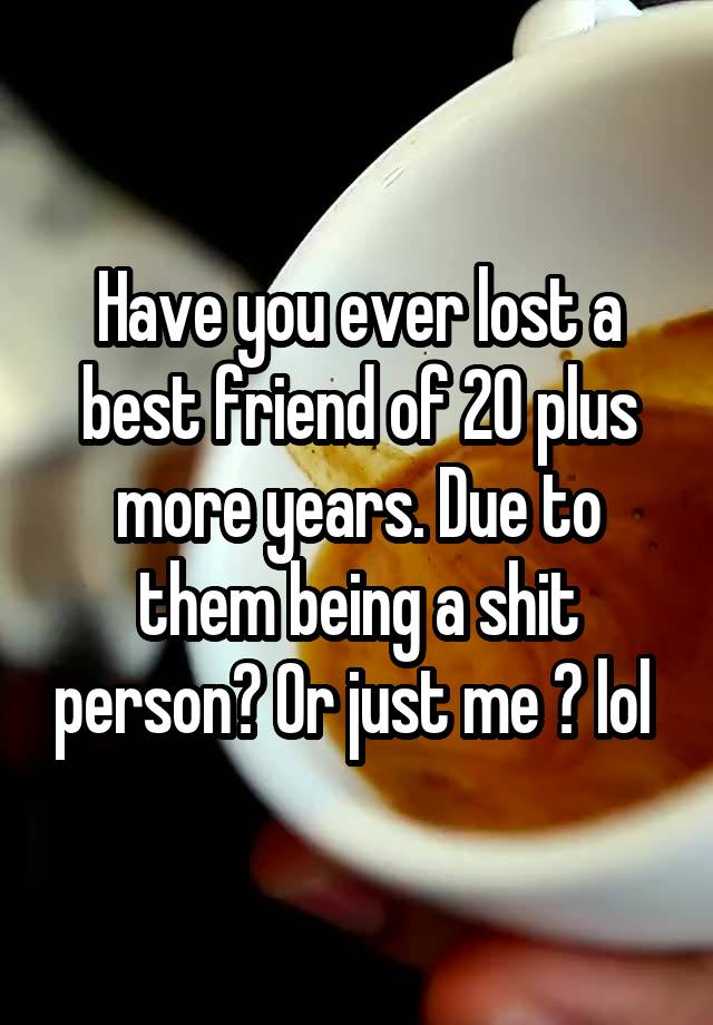 Have you ever lost a best friend of 20 plus more years. Due to them being a shit person? Or just me ? lol 