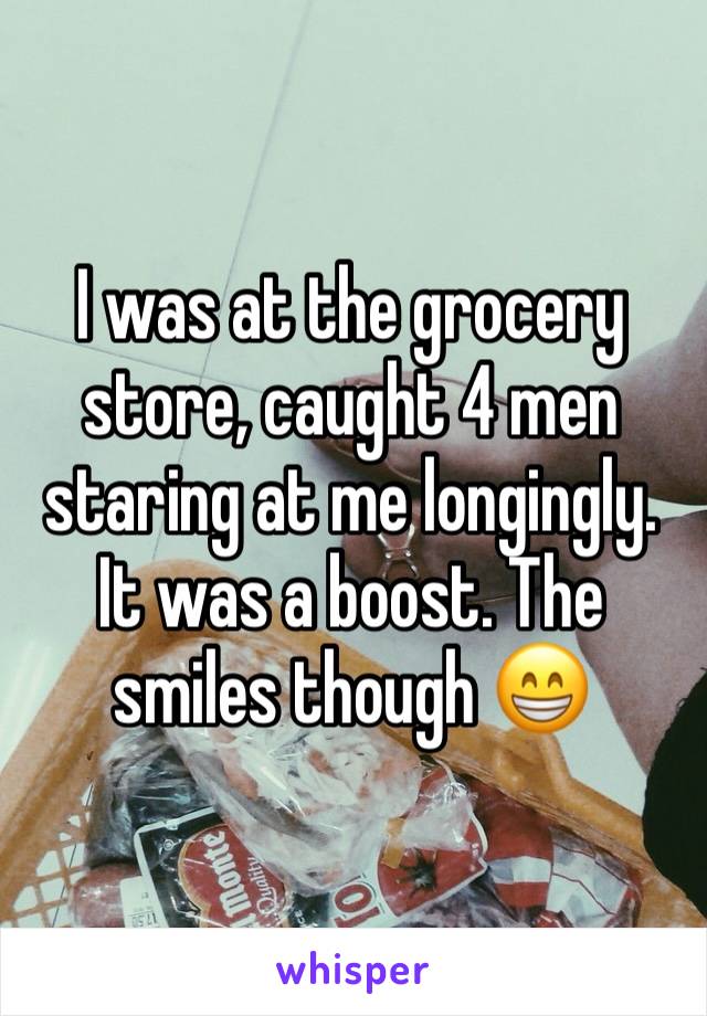 I was at the grocery store, caught 4 men staring at me longingly. It was a boost. The smiles though 😁