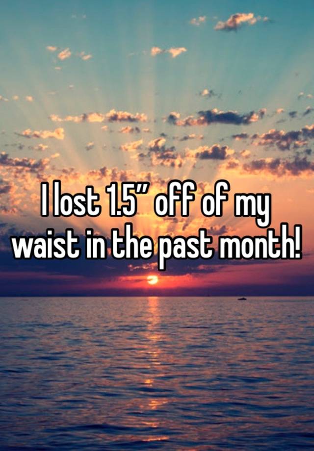 I lost 1.5” off of my waist in the past month!