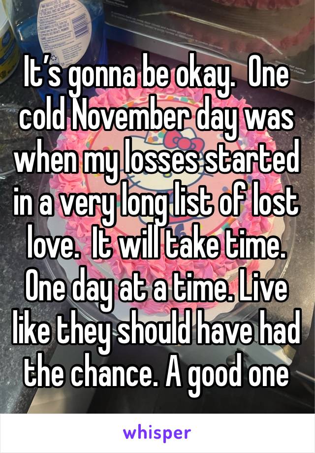 It’s gonna be okay.  One cold November day was when my losses started in a very long list of lost love.  It will take time.   One day at a time. Live like they should have had the chance. A good one