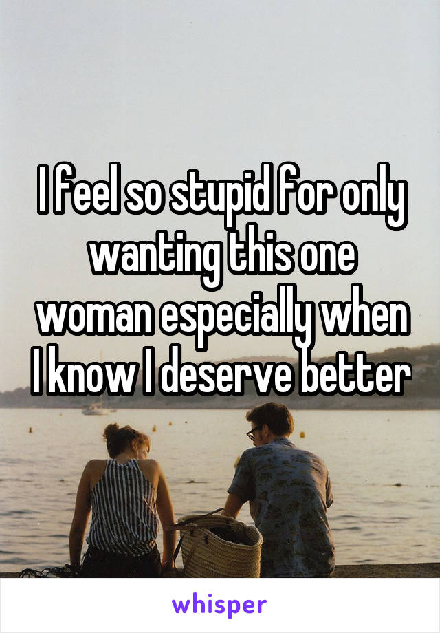 I feel so stupid for only wanting this one woman especially when I know I deserve better 