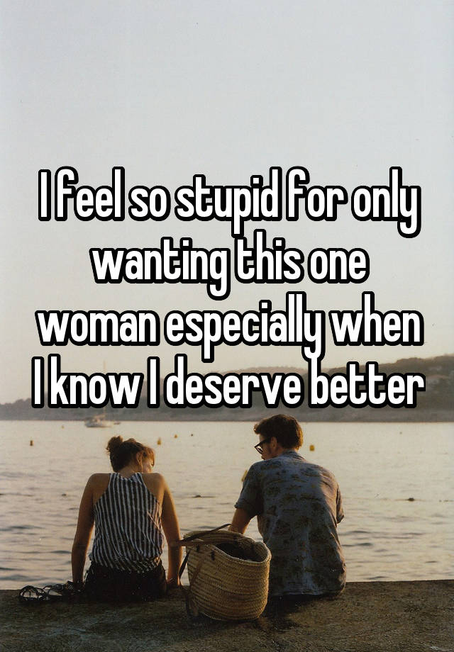 I feel so stupid for only wanting this one woman especially when I know I deserve better 