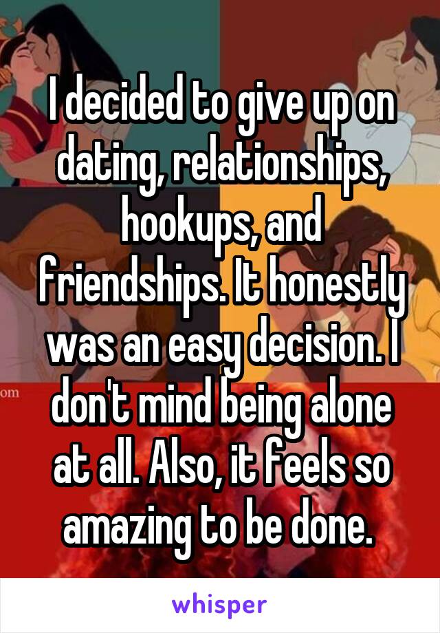 I decided to give up on dating, relationships, hookups, and friendships. It honestly was an easy decision. I don't mind being alone at all. Also, it feels so amazing to be done. 