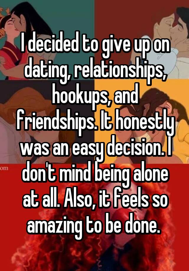 I decided to give up on dating, relationships, hookups, and friendships. It honestly was an easy decision. I don't mind being alone at all. Also, it feels so amazing to be done. 