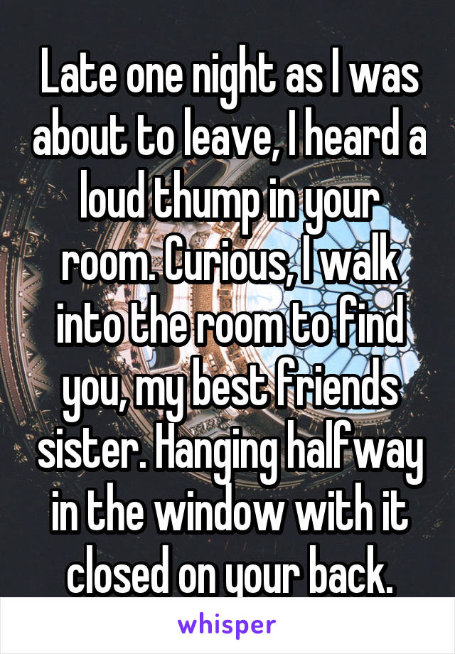 Late one night as I was about to leave, I heard a loud thump in your room. Curious, I walk into the room to find you, my best friends sister. Hanging halfway in the window with it closed on your back.