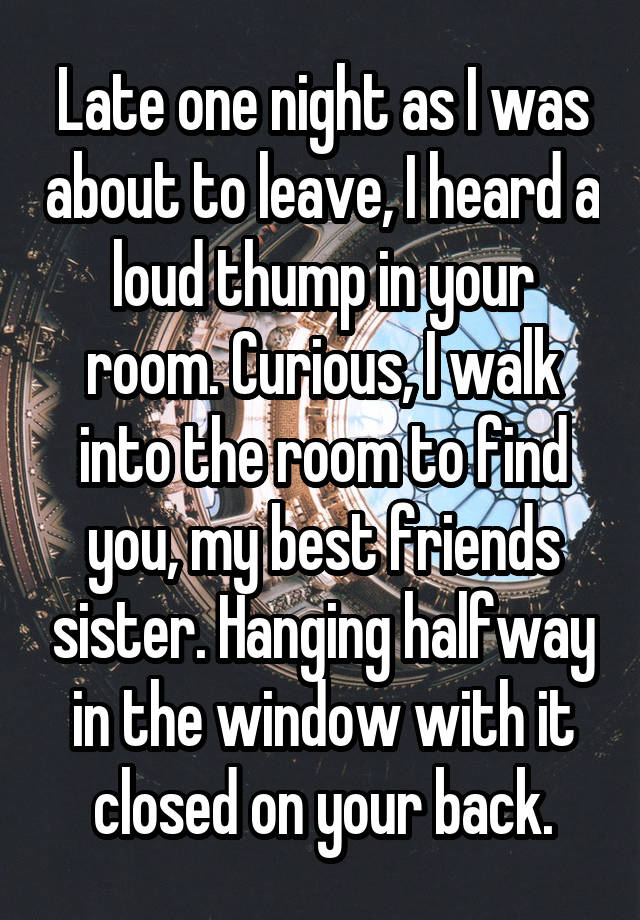 Late one night as I was about to leave, I heard a loud thump in your room. Curious, I walk into the room to find you, my best friends sister. Hanging halfway in the window with it closed on your back.