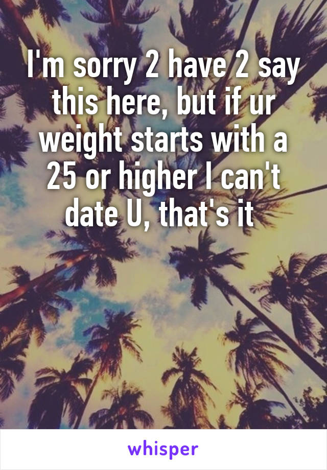 I'm sorry 2 have 2 say this here, but if ur weight starts with a 25 or higher I can't date U, that's it 




