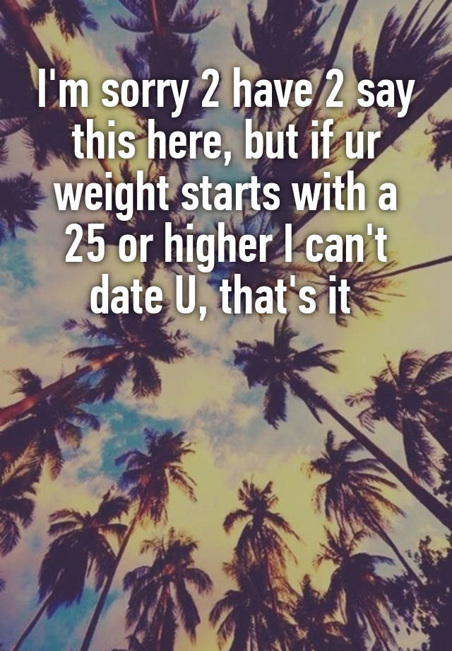 I'm sorry 2 have 2 say this here, but if ur weight starts with a 25 or higher I can't date U, that's it 




