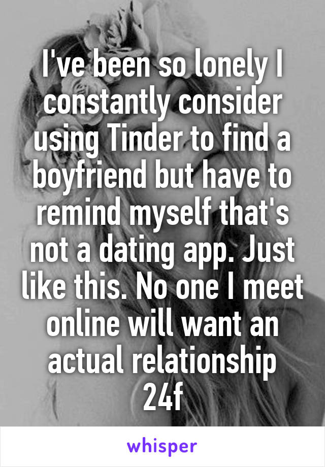 I've been so lonely I constantly consider using Tinder to find a boyfriend but have to remind myself that's not a dating app. Just like this. No one I meet online will want an actual relationship
24f